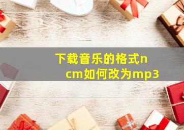 下载音乐的格式ncm如何改为mp3