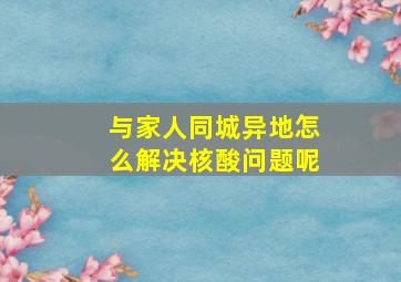 与家人同城异地怎么解决核酸问题呢