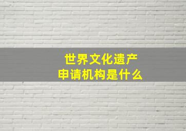 世界文化遗产申请机构是什么