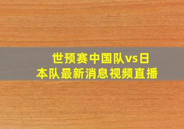 世预赛中国队vs日本队最新消息视频直播