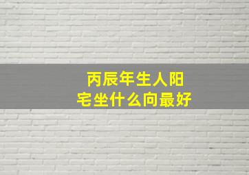 丙辰年生人阳宅坐什么向最好