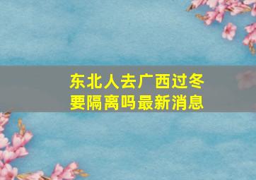 东北人去广西过冬要隔离吗最新消息