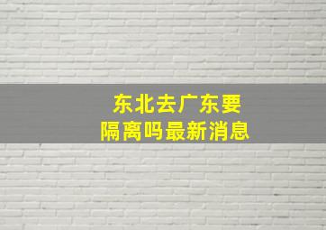 东北去广东要隔离吗最新消息