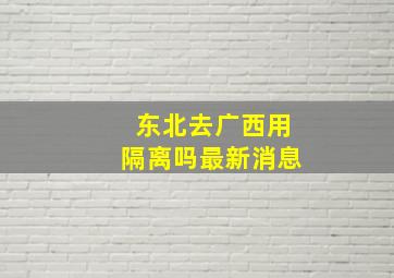 东北去广西用隔离吗最新消息