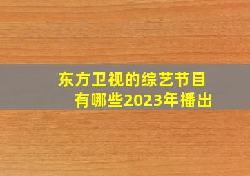 东方卫视的综艺节目有哪些2023年播出