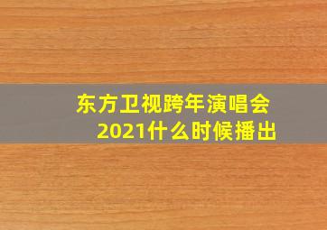 东方卫视跨年演唱会2021什么时候播出