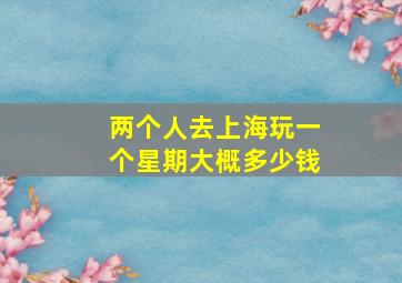 两个人去上海玩一个星期大概多少钱