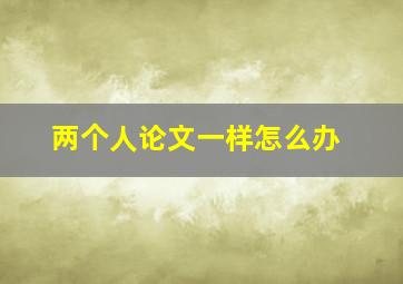 两个人论文一样怎么办