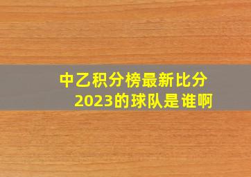 中乙积分榜最新比分2023的球队是谁啊