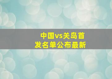 中国vs关岛首发名单公布最新