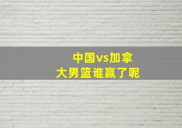 中国vs加拿大男篮谁赢了呢