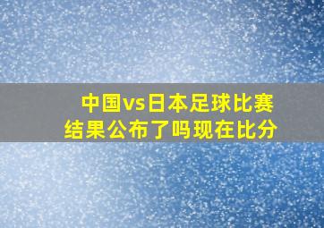 中国vs日本足球比赛结果公布了吗现在比分