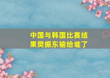 中国与韩国比赛结果樊振东输给谁了