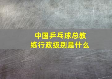 中国乒乓球总教练行政级别是什么