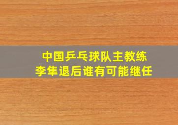 中国乒乓球队主教练李隼退后谁有可能继任