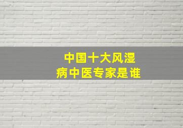 中国十大风湿病中医专家是谁