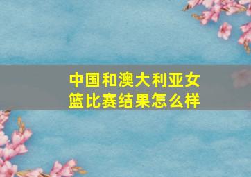 中国和澳大利亚女篮比赛结果怎么样