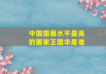 中国国画水平最高的画家王国华是谁