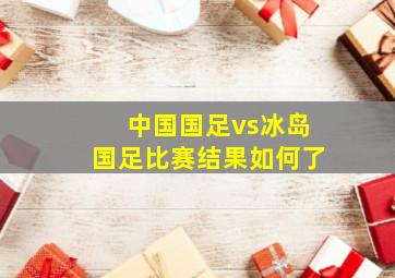 中国国足vs冰岛国足比赛结果如何了