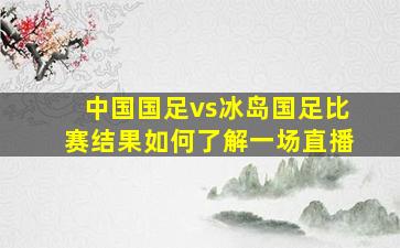 中国国足vs冰岛国足比赛结果如何了解一场直播