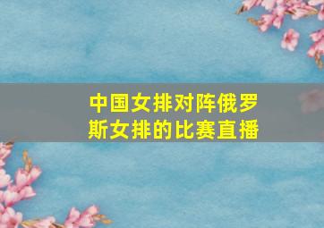 中国女排对阵俄罗斯女排的比赛直播