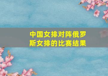 中国女排对阵俄罗斯女排的比赛结果