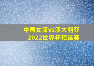 中国女篮vs澳大利亚2022世界杯预选赛