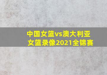 中国女篮vs澳大利亚女篮录像2021全锦赛