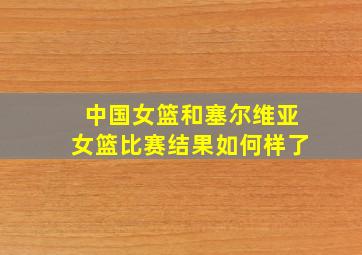 中国女篮和塞尔维亚女篮比赛结果如何样了