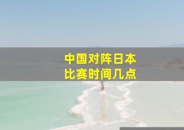 中国对阵日本比赛时间几点