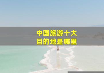 中国旅游十大目的地是哪里