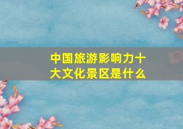 中国旅游影响力十大文化景区是什么