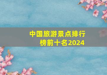 中国旅游景点排行榜前十名2024