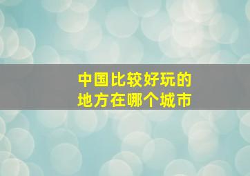 中国比较好玩的地方在哪个城市