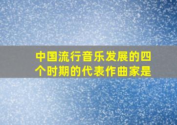 中国流行音乐发展的四个时期的代表作曲家是