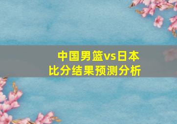 中国男篮vs日本比分结果预测分析