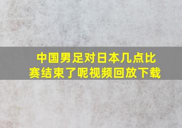 中国男足对日本几点比赛结束了呢视频回放下载