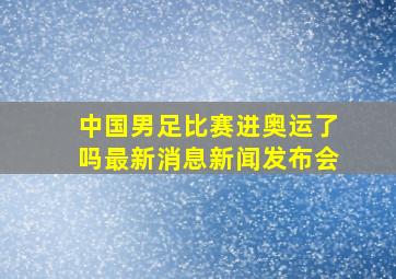 中国男足比赛进奥运了吗最新消息新闻发布会