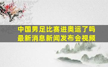 中国男足比赛进奥运了吗最新消息新闻发布会视频