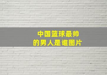 中国篮球最帅的男人是谁图片