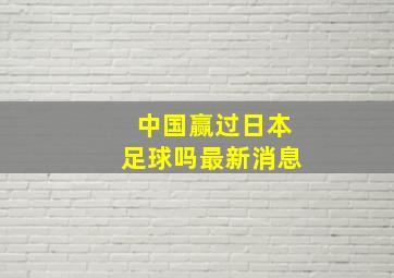 中国赢过日本足球吗最新消息