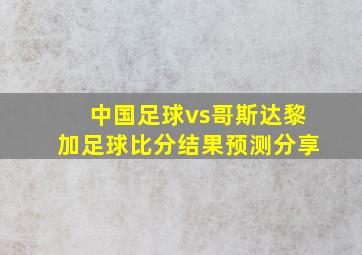 中国足球vs哥斯达黎加足球比分结果预测分享