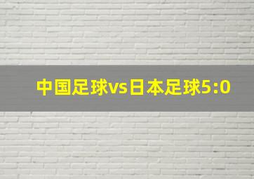 中国足球vs日本足球5:0