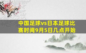 中国足球vs日本足球比赛时间9月5日几点开始