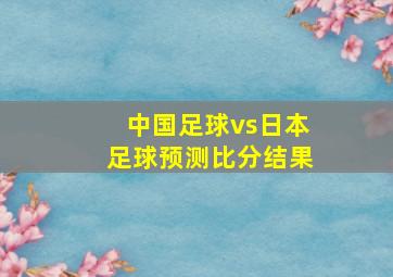 中国足球vs日本足球预测比分结果