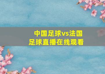 中国足球vs法国足球直播在线观看