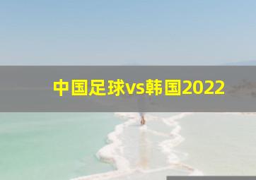 中国足球vs韩国2022