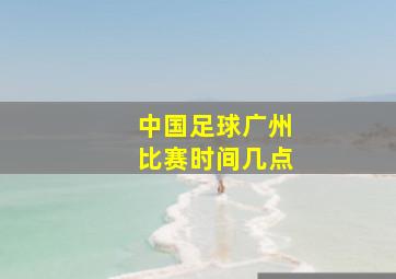 中国足球广州比赛时间几点