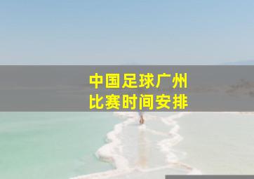 中国足球广州比赛时间安排