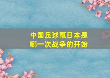 中国足球赢日本是哪一次战争的开始